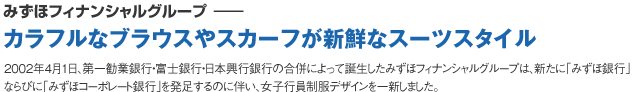 みずほフィナンシャルグループ‐‐カラフルなブラウスやスカーフが新鮮なスーツスタイル2002年4月1日、第一勧業銀行・富士銀行・日本興行銀行の合併によって誕生したみずほフィナンシャルグループは、新たに「みずほ銀行」ならびに「みずほコーポレート銀行」を発足するのに伴い、女子行員制服デザインを一新しました。